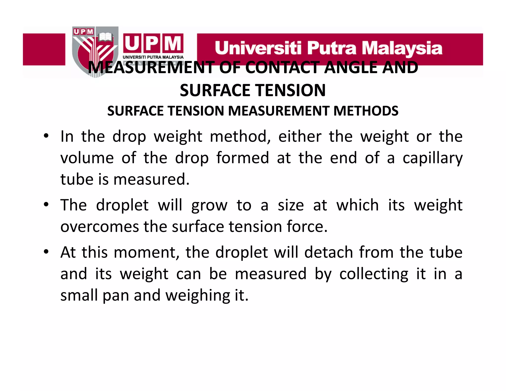 MEASUREMENT OF CONTACT ANGLE AND
MEASUREMENT OF CONTACT ANGLE AND 
SURFACE TENSION
SURFACE TENSION MEASUREMENT METHODS

• In the drop weight method, either the weight or the
volume of the drop formed at the end of a capillary
tube is measured.
• The droplet will grow to a size at which its weight
overcomes the surface tension f
h
f
force.
• At this moment, the droplet will detach from the tube
and it weight can b measured b collecting it i a
d its
i ht
be
d by ll ti
in
small pan and weighing it.

 