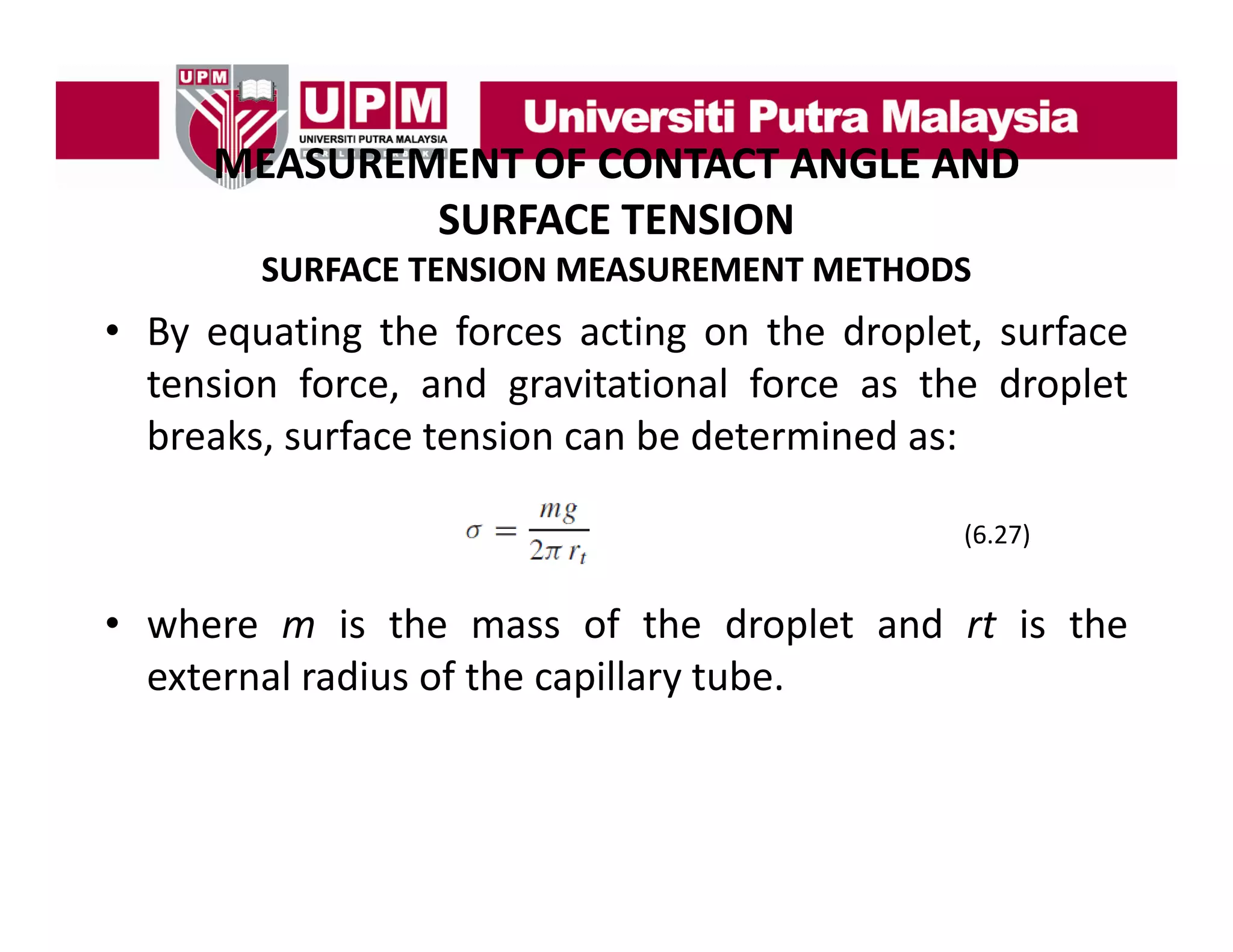 MEASUREMENT OF CONTACT ANGLE AND
MEASUREMENT OF CONTACT ANGLE AND 
SURFACE TENSION
SURFACE TENSION MEASUREMENT METHODS

• By equating the forces acting on the droplet, surface
tension force, and gravitational force as the droplet
breaks, surface tension can be determined as:
(6.27)
(6 27)

• where m is the mass of the droplet and rt is the
external radius of the capillary tube.

 