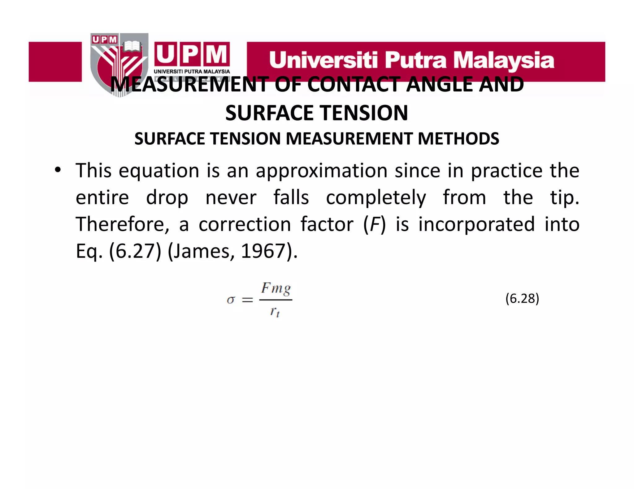 MEASUREMENT OF CONTACT ANGLE AND
MEASUREMENT OF CONTACT ANGLE AND 
SURFACE TENSION
SURFACE TENSION MEASUREMENT METHODS

• This equation is an approximation since in practice the
entire drop never falls completely from the tip.
Therefore, a correction factor (F) is incorporated into
Eq. (6.27) (James, 1967).
(6.28)

 
