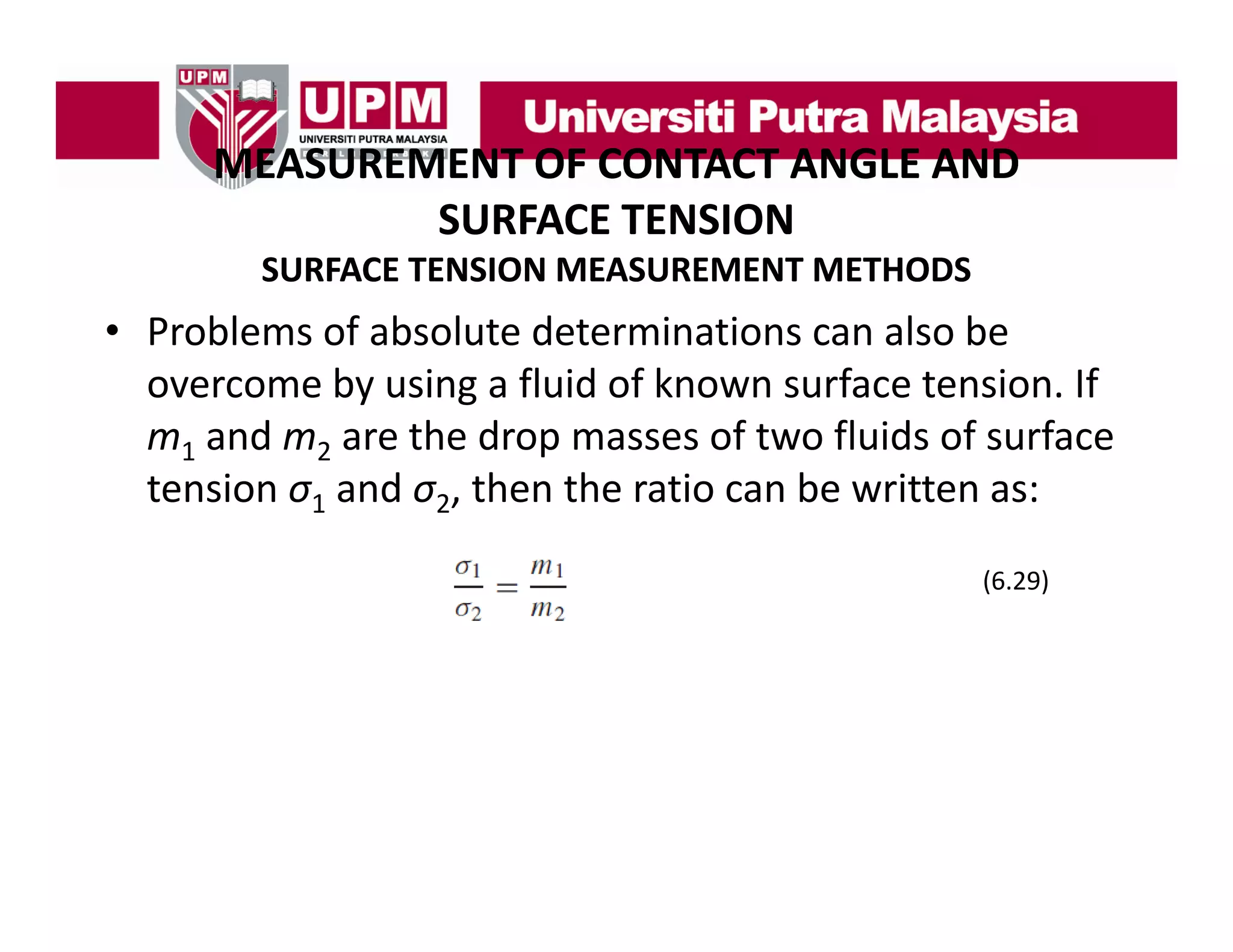 MEASUREMENT OF CONTACT ANGLE AND
MEASUREMENT OF CONTACT ANGLE AND 
SURFACE TENSION
SURFACE TENSION MEASUREMENT METHODS

• Problems of absolute determinations can also be 
overcome by using a fluid of known surface tension. If 
m1 and m2 are the drop masses of two fluids of surface 
tension σ1 and σ2, then the ratio can be written as:
(6.29)

 