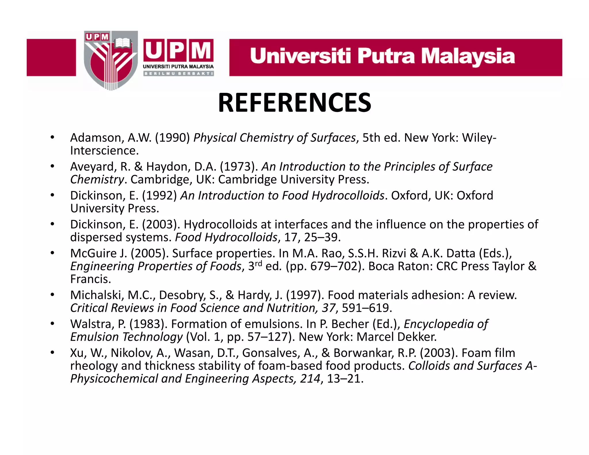 REFERENCES
•
•
•
•
•
•
•
•

Adamson, A.W. (1990) Physical Chemistry of Surfaces, 5th ed. New York: Wiley
Adamson, A.W. (1990) Physical Chemistry of Surfaces, 5th ed. New York: Wiley‐
Interscience.
Aveyard, R. & Haydon, D.A. (1973). An Introduction to the Principles of Surface 
Chemistry. Cambridge, UK: Cambridge University Press.
Dickinson, E. (1992) An Introduction to Food Hydrocolloids. Oxford, UK: Oxford 
Dickinson, E. (1992) An Introduction to Food Hydrocolloids. Oxford, UK: Oxford
University Press.
Dickinson, E. (2003). Hydrocolloids at interfaces and the influence on the properties of 
dispersed systems. Food Hydrocolloids, 17, 25–39.
McGuire J. (2005). Surface properties. In M.A. Rao, S.S.H. Rizvi & A.K. Datta (Eds.), 
McGuire J. (2005). Surface properties. In M.A. Rao, S.S.H. Rizvi & A.K. Datta (Eds.),
Engineering Properties of Foods, 3rd ed. (pp. 679–702). Boca Raton: CRC Press Taylor & 
Francis.
Michalski, M.C., Desobry, S., & Hardy, J. (1997). Food materials adhesion: A review. 
, ,
Critical Reviews in Food Science and Nutrition, 37, 591–619.
Walstra, P. (1983). Formation of emulsions. In P. Becher (Ed.), Encyclopedia of 
Emulsion Technology (Vol. 1, pp. 57–127). New York: Marcel Dekker.
Xu, W., Nikolov, A., Wasan, D.T., Gonsalves, A., & Borwankar, R.P. (2003). Foam film 
gy
y
p
f
rheology and thickness stability of foam‐based food products. Colloids and Surfaces A‐
Physicochemical and Engineering Aspects, 214, 13–21.

 