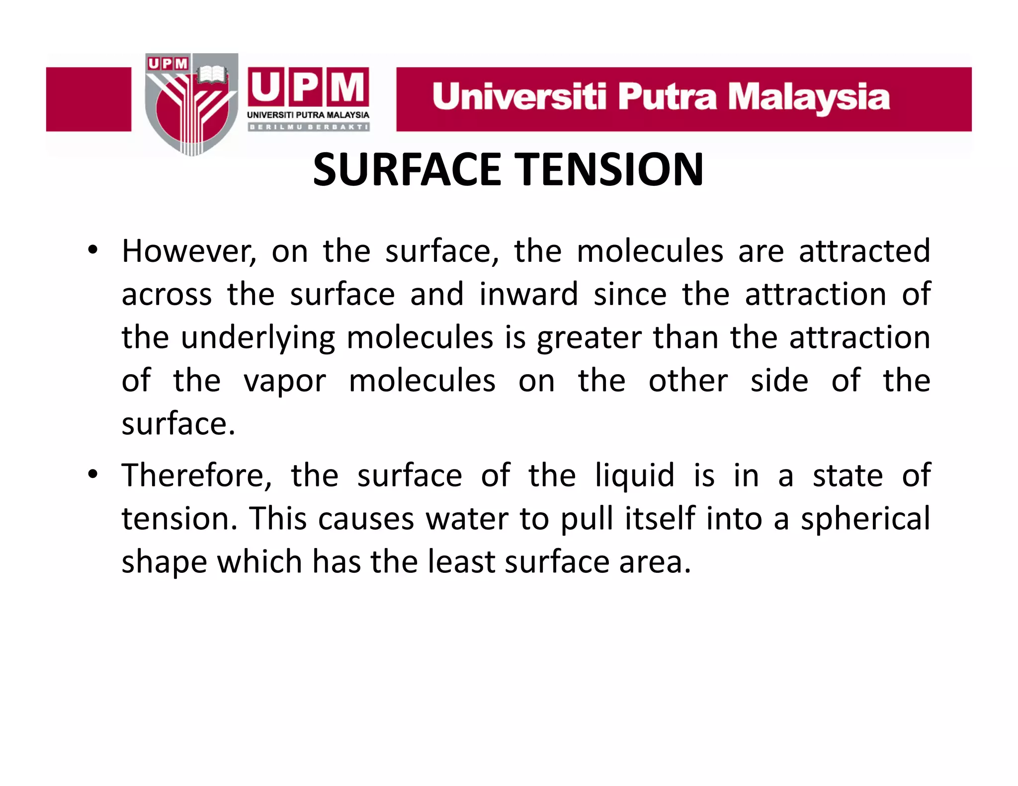 SURFACE TENSION
• H
However, on th surface, th molecules are attracted
the
f
the
l l
tt t d
across the surface and inward since the attraction of
the underlying molecules is greater than the attraction
of the vapor molecules on the other side of the
surface.
• Therefore, the surface of the liquid is in a state of
tension. This causes water to pull itself into a spherical
shape which has the least surface area.

 