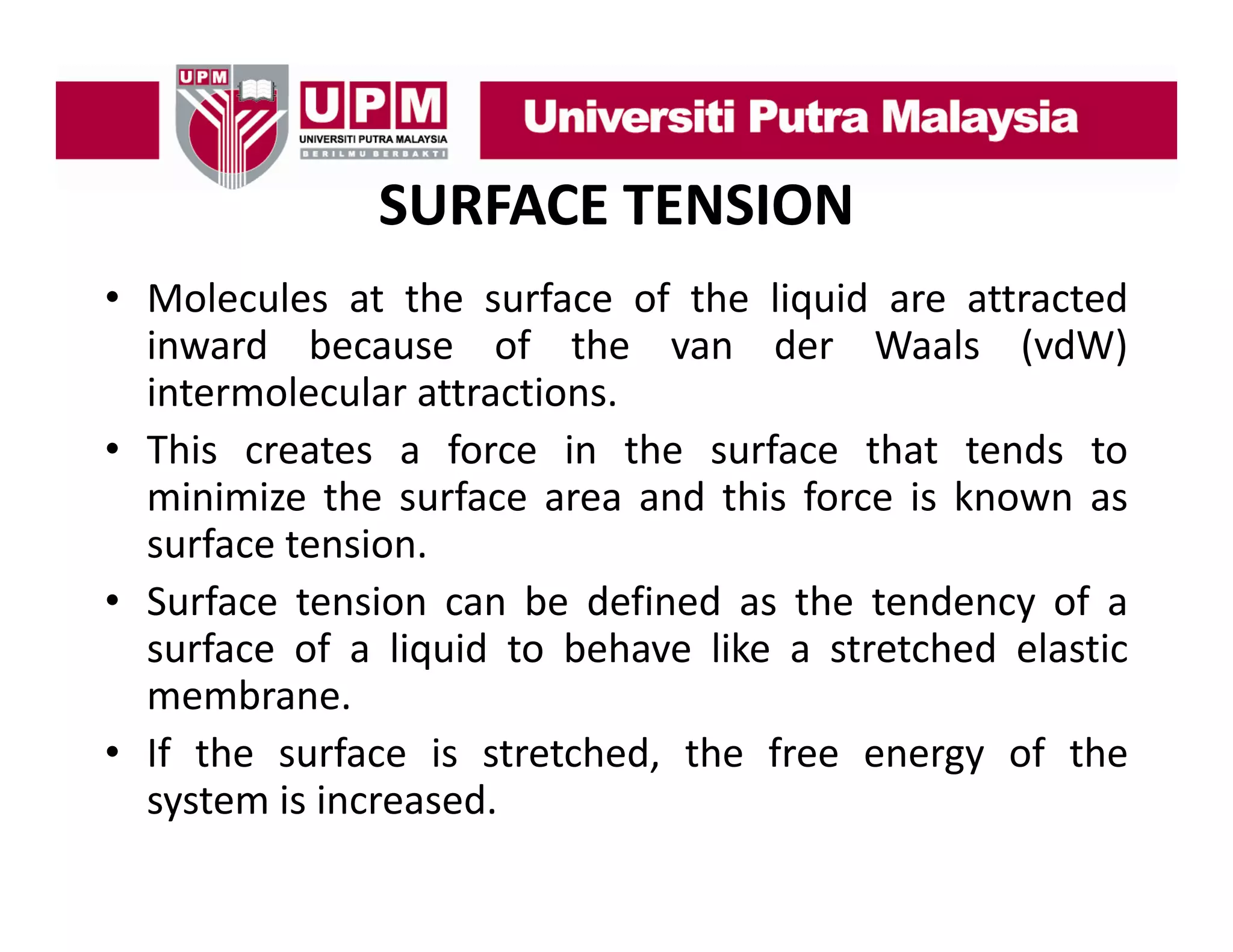 SURFACE TENSION
• Molecules at the surface of the liquid are attracted
inward because of the van der Waals (vdW)
intermolecular attractions.
• This creates a force in the surface that tends to
minimize the surface area and this force is known as
surface t i
f
tension.
• Surface tension can be defined as the tendency of a
surface of a liquid to behave like a stretched elastic
membrane.
• If the surface is stretched, the free energy of the
system is increased.

 