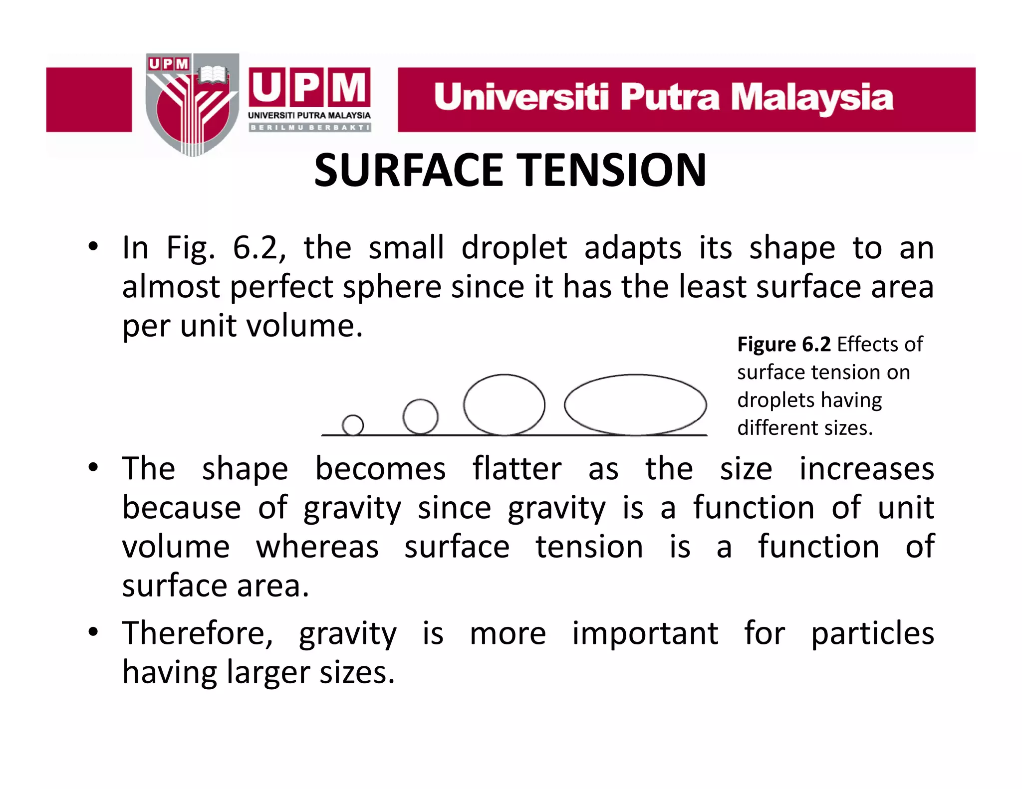 SURFACE TENSION
• In Fig 6 2 the small droplet adapts its shape to an
Fig. 6.2,
almost perfect sphere since it has the least surface area
per unit volume.
Figure 6.2 Effects of 
Figure 6 2 Effects of
surface tension on 
droplets having 
different sizes.

• The shape becomes flatter as the size increases
because of gravity since gravity is a function of unit
volume whereas surface tension is a function of
surface area.
• Therefore, gravity is more important for particles
having larger sizes.

 