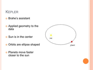 KEPLER
Brahe’s assistant
Applied geometry to the
data
Sun is in the center
Orbits are ellipse shaped
Planets move faster
closer to the sun
