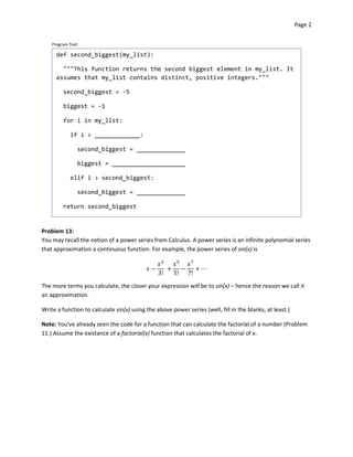 Page 2


    Program Text:

      def second_biggest(my_list):

        """This function returns the second biggest element in my_list. It
      assumes that my_list contains distinct, positive integers."""

         second_biggest = -5

         biggest = -1

         for i in my_list:

            if i > _____________:


                second_biggest = ______________


                biggest = _____________________


            elif i > second_biggest:


                second_biggest = ______________


         return second_biggest



Problem 13:
You may recall the notion of a power series from Calculus. A power series is an infinite polynomial series
that approximation a continuous function. For example, the power series of sin(x) is
                                                               

                                                                    

                                                3!    5!    7!


The more terms you calculate, the closer your expression will be to sin(x) – hence the reason we call it
an approximation.

Write a function to calculate sin(x) using the above power series (well, fill in the blanks, at least.)

Note: You've already seen the code for a function that can calculate the factorial of a number (Problem
11.) Assume the existance of a factorial(x) function that calculates the factorial of x.
 