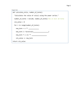 Page 3


Program Text:

  def calculate_sin(x, number_of_terms):

     "Calculates the value of sin(x) using the power series."

     number_of_terms = min(20, number_of_terms) #do at most 20 terms

     sin_value = 0

     for i in range(number_of_terms):

        new_term = x ** _____________


        new_term /= factorial(___________________)


        new_term *= (-1) ** ___________________


        sin_value += new_term


  return sin_value
 
