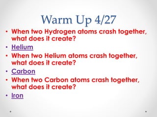 Warm Up 4/27
• When two Hydrogen atoms crash together,
what does it create?
• Helium
• When two Helium atoms crash together,
what does it create?
• Carbon
• When two Carbon atoms crash together,
what does it create?
• Iron
 