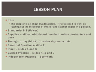 LESSON PLAN

 Intro
   This chapter is all about Quadrilaterals. First we need to work on
    figuring out the measures of interior and exterior angles in a polygon.
 Standards- 8.1 (Power)
 Supplies – slides, whiteboard, handout, rulers, protractors and
  book
 Timing - 1 day (block), 1 review day and a quiz
 Essential Questions- slide 2
 Input – slides 4 and 6
 Guided Practice – slides 4, 5 and 7
 Independent Practice – Bookwork
 