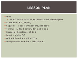 LESSON PLAN

 Intro
     The first quadrilateral we will discuss is the parallelogram
   Standards- 8.2 (Power)
   Supplies – slides, whiteboard, handouts,
   Timing - 1 day 1 review day and a quiz
   Essential Questions- slide 2
   Input – slides 3-6
   Guided Practice – slides 7-9
   Independent Practice – Worksheet
 