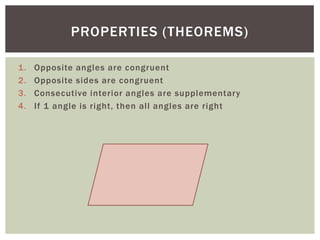 PROPERTIES (THEOREMS)

1.   Opposite angles are congruent
2.   Opposite sides are congruent
3.   Consecutive interior angles are supplementary
4.   If 1 angle is right, then all angles are right
 