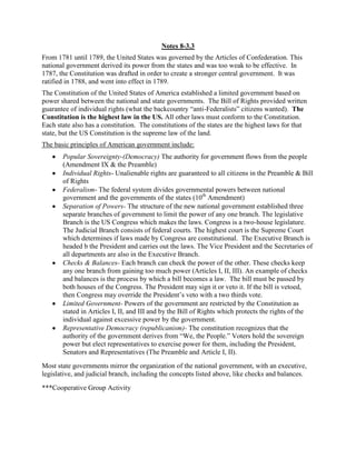 Notes 8-3.3
From 1781 until 1789, the United States was governed by the Articles of Confederation. This
national government derived its power from the states and was too weak to be effective. In
1787, the Constitution was drafted in order to create a stronger central government. It was
ratified in 1788, and went into effect in 1789.
The Constitution of the United States of America established a limited government based on
power shared between the national and state governments. The Bill of Rights provided written
guarantee of individual rights (what the backcountry “anti-Federalists” citizens wanted). The
Constitution is the highest law in the US. All other laws must conform to the Constitution.
Each state also has a constitution. The constitutions of the states are the highest laws for that
state, but the US Constitution is the supreme law of the land.
The basic principles of American government include:
Popular Sovereignty-(Democracy) The authority for government flows from the people
(Amendment IX & the Preamble)
Individual Rights- Unalienable rights are guaranteed to all citizens in the Preamble & Bill
of Rights
Federalism- The federal system divides governmental powers between national
government and the governments of the states (10th
Amendment)
Separation of Powers- The structure of the new national government established three
separate branches of government to limit the power of any one branch. The legislative
Branch is the US Congress which makes the laws. Congress is a two-house legislature.
The Judicial Branch consists of federal courts. The highest court is the Supreme Court
which determines if laws made by Congress are constitutional. The Executive Branch is
headed b the President and carries out the laws. The Vice President and the Secretaries of
all departments are also in the Executive Branch.
Checks & Balances- Each branch can check the power of the other. These checks keep
any one branch from gaining too much power (Articles I, II, III). An example of checks
and balances is the process by which a bill becomes a law. The bill must be passed by
both houses of the Congress. The President may sign it or veto it. If the bill is vetoed,
then Congress may override the President’s veto with a two thirds vote.
Limited Government- Powers of the government are restricted by the Constitution as
stated in Articles I, II, and III and by the Bill of Rights which protects the rights of the
individual against excessive power by the government.
Representative Democracy (republicanism)- The constitution recognizes that the
authority of the government derives from “We, the People.” Voters hold the sovereign
power but elect representatives to exercise power for them, including the President,
Senators and Representatives (The Preamble and Article I, II).
Most state governments mirror the organization of the national government, with an executive,
legislative, and judicial branch, including the concepts listed above, like checks and balances.
***Cooperative Group Activity
 