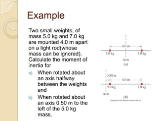 Example
Two small weights, of
mass 5.0 kg and 7.0 kg
are mounted 4.0 m apart
on a light rod(whose
mass can be ignored).
Calculate the moment of
inertia for
a) When rotated about
an axis halfway
between the weights
and
b) When rotated about
an axis 0.50 m to the
left of the 5.0 kg
mass.
