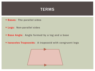 TERMS

 Bases: The parallel sides

 Legs: Non-parallel sides

 Base Angle: Angle formed by a leg and a base

 Isosceles Trapezoids: A trapezoid with congruent legs
 