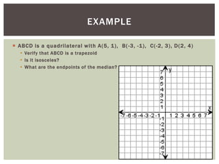 EXAMPLE

 ABCD is a quadrilateral with A(5, 1), B( -3, -1), C(-2, 3), D(2, 4)
   Verify that ABCD is a trapezoid
   Is it isosceles?
   What are the endpoints of the median?
 