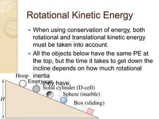 Rotational Kinetic Energy
When using conservation of energy, both
rotational and translational kinetic energy
must be taken into account.
All the objects below have the same PE at
the top, but the time it takes to get down the
incline depends on how much rotational
inertia
they have.