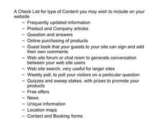 A Check List for type of Content you may wish to include on your website Frequently updated information  Product and Company articles Question and answers  Online purchasing of products  Guest book that your guests to your site can sign and add their own comments  Web site forum or chat room to generate conversation between your web site users  Web site search, very useful for larger sites  Weekly poll, to poll your visitors on a particular question  Quizzes and sweep stakes, with prizes to promote your products  Free offers  News  Unique information  Location maps  Contact and Booking   forms 