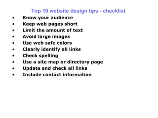 Top 10 website design tips - checklist Know your audience Keep web   pages short Limit the amount of text Avoid large images Use web safe colors Clearly identify all links Check spelling Use a site map or directory page Update and check all links Include contact information 