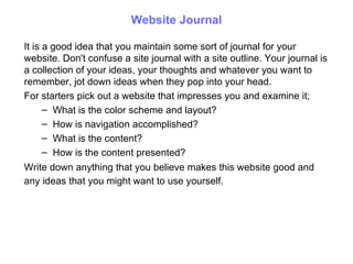 Website Journal It is  a good idea  that you maintain some sort of journal for your website. Don't confuse a site journal with a site outline. Your journal is a collection of your ideas, your thoughts and whatever you want to remember ,  jot down ideas when they pop into y our  head.  For starters pick out a website that impresses you and examine it; What is the color scheme and layout? How is navigation accomplished? What is the content? How is the content presented?  Write down anything that you  believe  makes this website  g ood and any ideas that you might want to use yourself.   