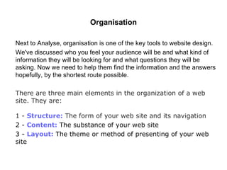 Organisation Next to Analyse, organisation is one of the key tools to website design.  We've discussed who you feel your audience will be and what kind   of information they will be looking for and what questions they will   be asking. Now we need to help them find the information and the answers hopefully, by the shortest route possible.  There are three main elements in the organization of a web site. They are: 1 -  Structure:  The form of your web site and its navigation 2 -  Content:  The substance of your web site 3 -  Layout:  The theme or method of presenting of your web site 
