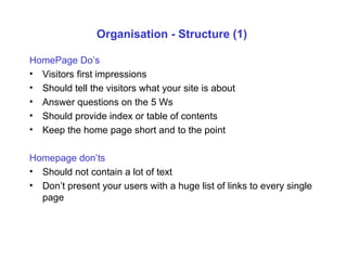 Organisation - Structure (1)  HomePage Do’s Visitors first impressions Should tell the visitors what your site is about Answer questions on the 5 Ws Should provide index or table of contents Keep the home page short and to the point Homepage don’ts Should not contain a lot of text Don’t present your users with a huge list of links to every single page 