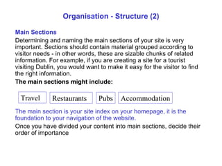 Organisation - Structure (2) Main Sections Determining and naming the main sections of your site is very important. Sections should contain material grouped according to visitor needs - in other words, these are sizable chunks of related information. For example, if you are creating a site for a  tourist visiting Dublin , you would want to make it easy for the visitor to find the right information.  The main sections might include: The main section is your site index on your homepage, it is the foundation to your navigation of the website. Once you have divided your content into main sections, decide their order of importance Travel Restaurants Pubs Accommodation 