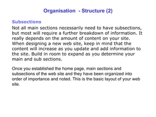 Organisation  - Structure (2) Subsections   Not all main sections necessarily need to have subsections, but most will require a further breakdown of information. It really depends on the amount of content on your site. When designing a new web site, keep in mind that the content will increase as you update and add information to the site. Build in room to expand as you determine your main and sub sections. Once you  established the home page, main sections and subsections of the web site  and t hey have been organized into order of importance and noted. This is the  basic layout of  your web site. 