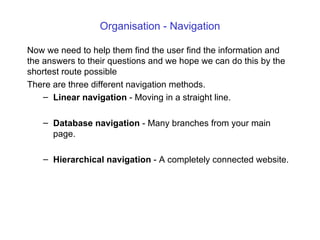 Organisation - Navigation Now we need to help them find the  user find the  information and the answers  to their questions and we  hope  we can do this  by the shortest route possible There are  three different navigation methods.  Linear navigation  - Moving in a straight line.  Database navigation  - Many branches from your main page. Hierarchical navigation  - A completely connected website. 