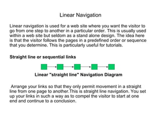 Linear Navigation Linear navigation is used for a web site where you want the visitor to go from one step to another in a particular order. This is   usually used within a web site but seldom as a stand alone design. The idea here is that the visitor follows the pages in a predefined order or sequence that you determine. This is particularly useful for   tutorials . Straight line or sequential links Linear "straight line" Navigation Diagram Arrange your links so that they only permit movement in a straight line from one page to another.This is straight line navigation. You set up your links in such a way as to compel the visitor to start at one end and continue to a conclusion. 