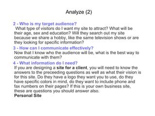 Analyze (2) 2 -  Who is my target audience?   What type of visitors do I want my site to attract? What will be their age, sex and education? Will they search out my site because we share a hobby, like the same television shows or are they looking   for specific information?   3 -  How can I communicate effectively? Now that I know who the audience will be, what is the best way to communicate with them?  4 -  What information do I need? If you are designing a  site for a client , you will need to know the answers to the preceeding questions as well as what their vision is for this site. Do they have a logo they want you to use, do they have specific colors in mind, do they want to include phone and fax numbers on their pages? If this is your own business site, these are questions you should answer also. Personal Site 