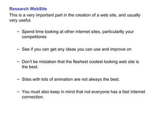 Research WebSite This is a very important part in the creation of a web site, and usually very useful. Spend time looking at other internet sites, particularlly your competitores See if you can get any ideas you can use and improve on Don't be mistaken that the flashest coolest looking web site is the best.  Sites with lots of animation are not always the best. You must also keep in mind that not everyone has a fast Internet connection.  