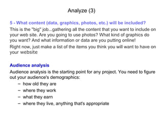 Analyze (3) 5 -  What content (data, graphics, photos, etc.) will be included? This is the ''big'' job...gathering all the content that you want to include on your web site. Are you going to use photos? What kind of graphics do you want? And what information or data are you putting online!   Right now, just make a list of the items you think you will want t o  have  on  your   website Audience analysis Audience analysis is the starting point for any project. You need to figure out your audience's demographics:   how old they are where they work what they earn where they live, anything that's appropriate 