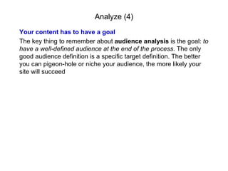 Analyze (4) Your content has to have a goal The key thing to remember about  audience analysis  is the goal:  to have a well-defined audience at the end of the process . The only good audience definition is a specific target definition. The better you can pigeon-hole or niche your audience, the more likely your site will succeed 