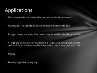Applications
• What happens to the driver when a crash suddenly stops a car?


• An impulse is needed to bring the drivers momentum to zero


• A large change in momentum occurs only when there is a large impulse


• A large impulse can result either from a large force acting over a short
  period of time or from a smaller force acting over a long period of time


• Air bag


• Bending legs when you jump
 