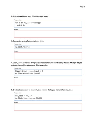 Page 2




2. Print every element in my_list in reverse order.

   Program Text:

     for i in my_list.reverse():
       print i,

   Answer:




3. Reverse the order of elements in my_list.
   Program Text:

     my_list.reverse


   Answer:




4. user_input contains a string representation of a number entered by the user. Multiply it by 10
and add the resulting value to my_list as a string.
   Program Text:

     bigger_input = user_input + 0
     my_list.append(user_input)

   Answer:




5. Create a backup copy of my_list, then remove the largest element from my_list.
   Program Text:

     new_list = my_list
     my_list.remove(max(my_list))

   Answer:
 