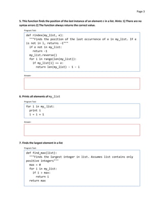 Page 3


5. This function finds the position of the last instance of an element e in a list. Hints: 1) There are no
syntax errors 2) The function always returns the correct value.
    Program Text:

      def rindex(my_list, e):
        """Finds the position of the last occurrence of e in my_list. If e
      is not in l, returns -1"""
        if e not in my_list:
          return -1
        my_list.reverse()
        for i in range(len(my_list)):
          if my_list[i] == e:
            return len(my_list) - 1 - i

    Answer:




6. Prints all elements of my_list
    Program Text:

      for i in my_ list:
        print i
        i = i + 1

    Answer:




7. Finds the largest element in a list
    Program Text:

      def find_max(list):
        """Finds the largest integer in list. Assumes list contains only
      positive integers"""
        max = 0
        for i in my_list:
          if i > max:

            return i

        return max

 