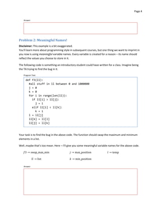Page 4



    Answer:




Problem 2: Meaningful Names!
Disclaimer: This example is a bit exaggerated.

You’ll learn more about programming style in subsequent courses, but one thing we want to imprint in

you now is using meaningful variable names. Every variable is created for a reason – its name should

reflect the values you choose to store in it.


The following code is something an introductory student could have written for a class. Imagine being

the TA trying to find the bug in it.


    Program Text:

      def f3(ll):
        #all stuff in ll between 0 and 1000000
        j = 0
        k = 0
        for i in range(len(ll)):
          if ll[i] > ll[j]:

            j = i

          elif ll[i] < ll[k]:

            k = i

        l = ll[j]

        ll[k] = ll[l]

        ll[j] = ll[k]




Your task is to find the bug in the above code. The function should swap the maximum and minimum
elements in a list.

Well..maybe that’s too mean. Here – I’ll give you some meaningful variable names for the above code.

   �3 � swap_max_min                       � � max_position               � � temp


              �� � list                   � � min_position


    Answer:
 