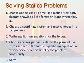 Solving Statics Problems
1. Choose one object at a time, and make a free-body
diagram showing all the forces on it and where they
act.
2. Choose a coordinate system and resolve forces into
components.
3. Write equilibrium equations for the forces.
4. Choose any axis perpendicular to the plane of the
forces and write the torque equilibrium equation. A
clever choice here can simplify the problem
enormously.
5. Solve.