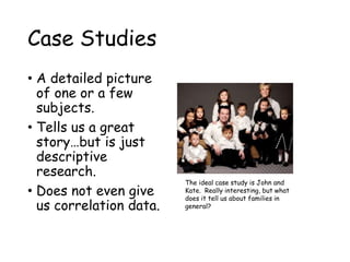Case Studies
• A detailed picture
of one or a few
subjects.
• Tells us a great
story…but is just
descriptive
research.
• Does not even give
us correlation data.
The ideal case study is John and
Kate. Really interesting, but what
does it tell us about families in
general?
 