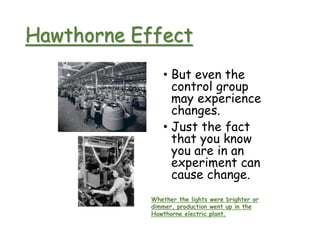 Hawthorne Effect
• But even the
control group
may experience
changes.
• Just the fact
that you know
you are in an
experiment can
cause change.
Whether the lights were brighter or
dimmer, production went up in the
Hawthorne electric plant.
 