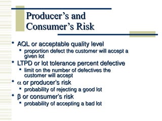 Producer’s and
Producer’s and
Consumer’s Risk
Consumer’s Risk
 AQL or acceptable quality level
AQL or acceptable quality level

proportion defect the customer will accept a
proportion defect the customer will accept a
given lot
given lot
 LTPD or lot tolerance percent defective
LTPD or lot tolerance percent defective

limit on the number of defectives the
limit on the number of defectives the
customer will accept
customer will accept
 
 or producer’s risk
or producer’s risk

probability of rejecting a good lot
probability of rejecting a good lot
 β
β or consumer’s risk
or consumer’s risk

probability of accepting a bad lot
probability of accepting a bad lot
 