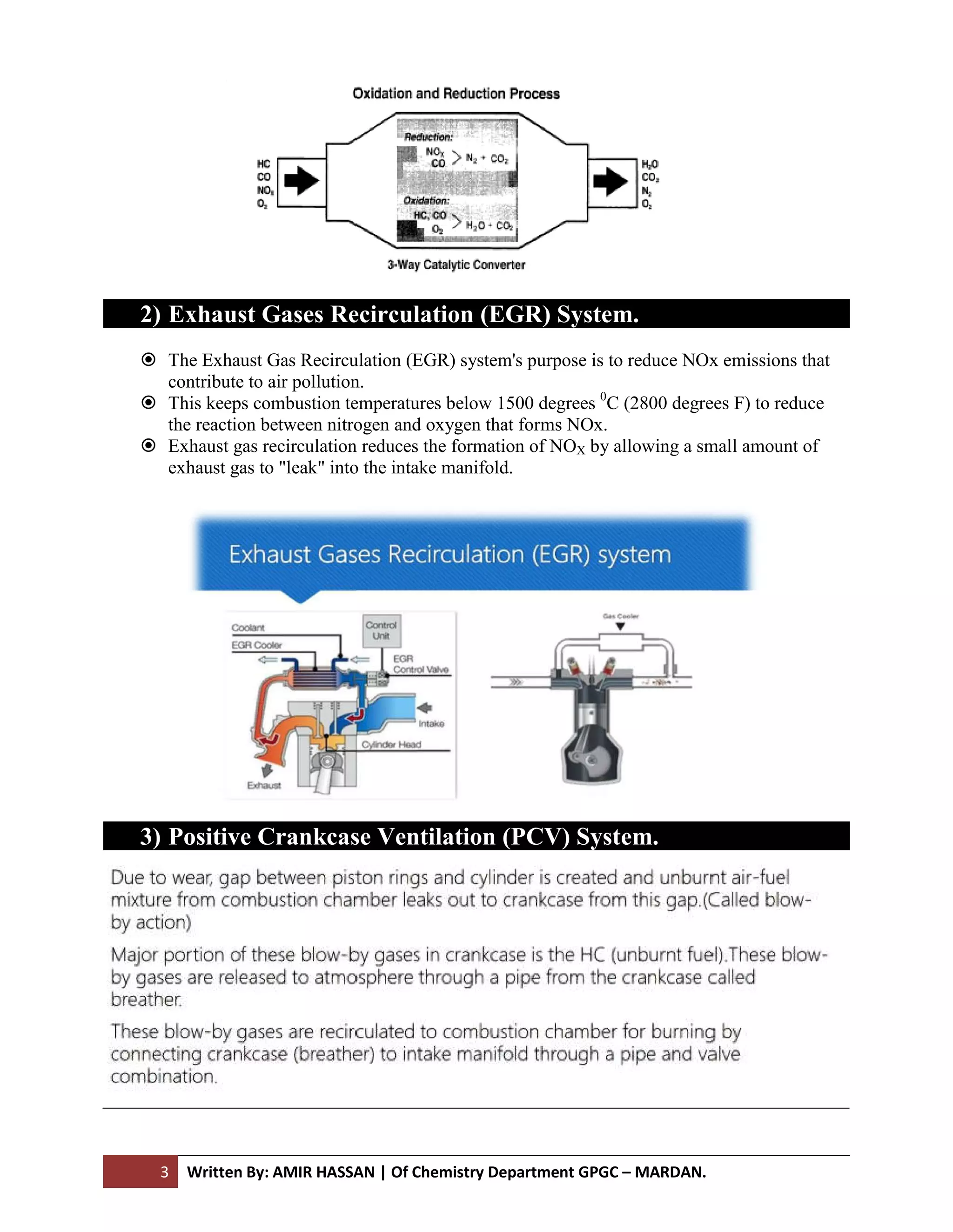 3 Written By: AMIR HASSAN
2) Exhaust Gases Recirculation (EGR) System.
 The Exhaust Gas Recirculation (EGR) system's purpose is to
contribute to air pollution.
 This keeps combustion temperatures below 1500 degrees
the reaction between nitrogen and oxygen that forms NOx.
 Exhaust gas recirculation reduces the formation of NO
exhaust gas to "leak" into the intake manifold.
3) Positive Crankcase Ventilation (PCV) System.
AMIR HASSAN | Of Chemistry Department GPGC – MARDAN.
Exhaust Gases Recirculation (EGR) System.
The Exhaust Gas Recirculation (EGR) system's purpose is to reduce NOx emissions that
contribute to air pollution.
This keeps combustion temperatures below 1500 degrees 0
C (2800 degrees F) to reduce
the reaction between nitrogen and oxygen that forms NOx.
Exhaust gas recirculation reduces the formation of NOX by allowing a small amount of
exhaust gas to "leak" into the intake manifold.
Positive Crankcase Ventilation (PCV) System.
reduce NOx emissions that
C (2800 degrees F) to reduce
lowing a small amount of
 