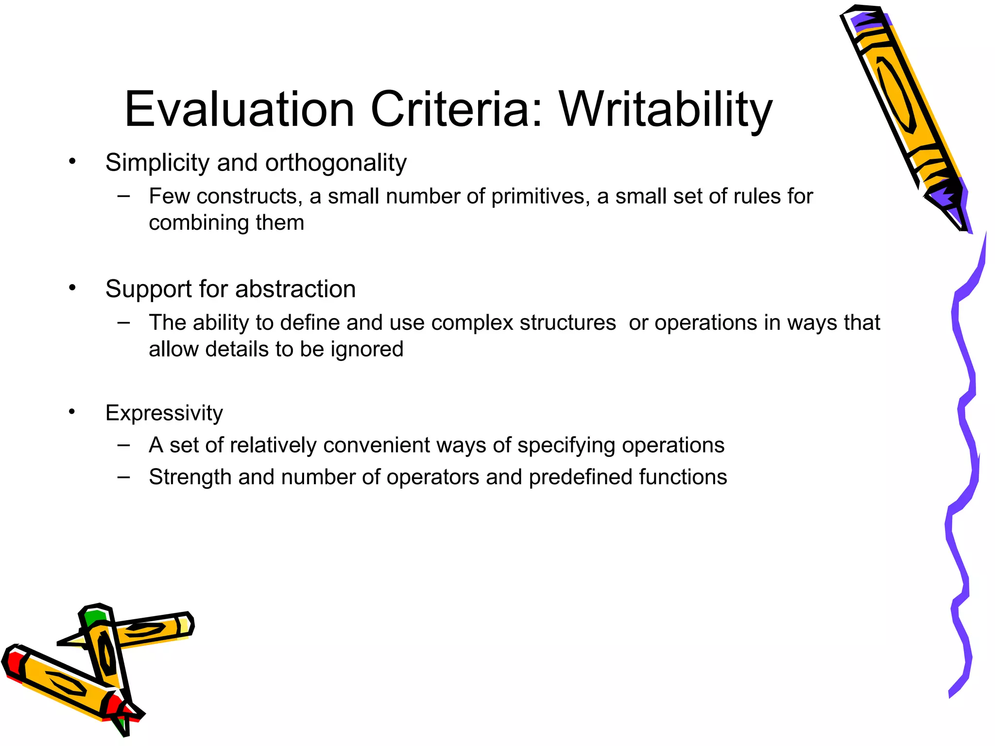 Evaluation Criteria: Writability Simplicity and orthogonality Few constructs, a small number of primitives, a small set of rules for combining them Support for abstraction The ability to define and use complex structures  or operations in ways that allow details to be ignored Expressivity A set of relatively convenient ways of specifying operations Strength and number of operators and predefined functions 