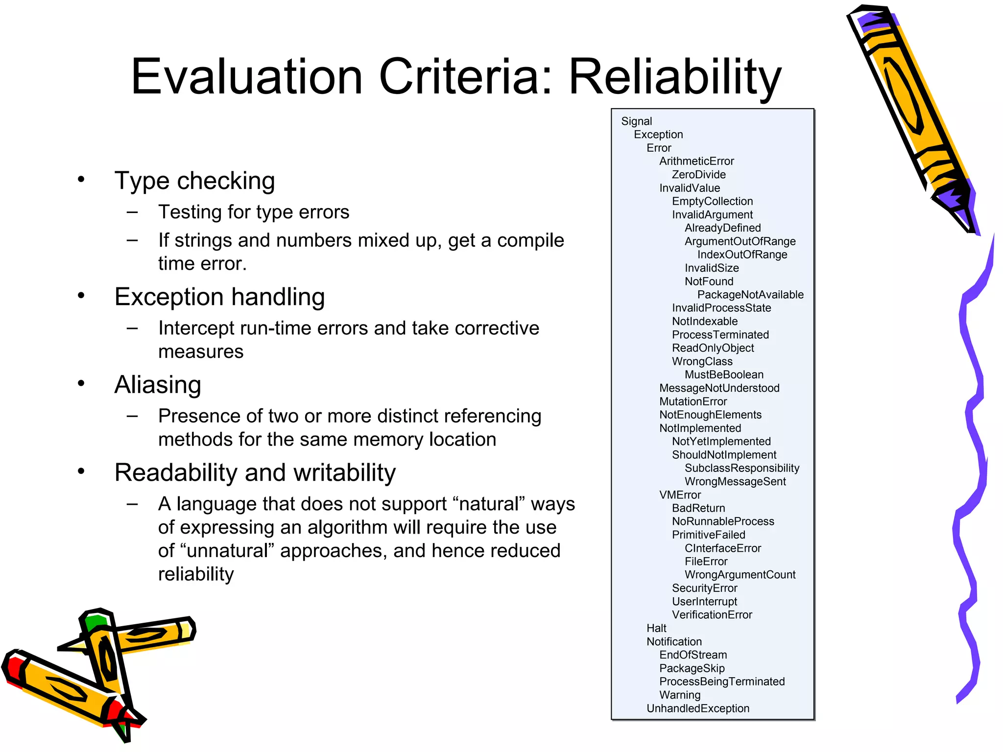 Evaluation Criteria: Reliability Type checking Testing for type errors If strings and numbers mixed up, get a compile time error. Exception handling Intercept run-time errors and take corrective measures Aliasing Presence of two or more distinct referencing methods for the same memory location Readability and writability A language that does not support “natural” ways of expressing an algorithm will require the use  of “unnatural” approaches, and hence reduced reliability Signal Exception Error ArithmeticError ZeroDivide InvalidValue EmptyCollection InvalidArgument AlreadyDefined ArgumentOutOfRange IndexOutOfRange InvalidSize NotFound PackageNotAvailable InvalidProcessState NotIndexable ProcessTerminated ReadOnlyObject WrongClass MustBeBoolean MessageNotUnderstood MutationError NotEnoughElements NotImplemented NotYetImplemented ShouldNotImplement SubclassResponsibility WrongMessageSent VMError BadReturn NoRunnableProcess PrimitiveFailed CInterfaceError FileError WrongArgumentCount SecurityError UserInterrupt VerificationError Halt Notification EndOfStream PackageSkip ProcessBeingTerminated Warning UnhandledException 