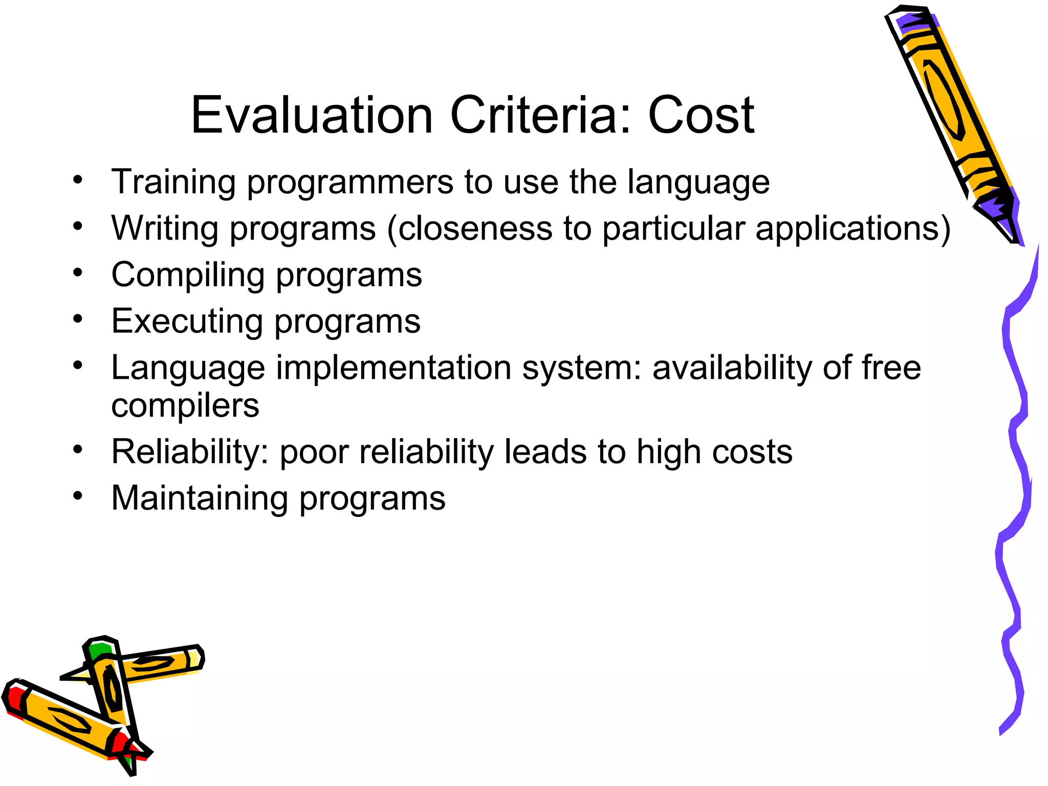 Evaluation Criteria: Cost Training programmers to use the language Writing programs (closeness to particular applications) Compiling programs Executing programs Language implementation system: availability of free compilers Reliability: poor reliability leads to high costs Maintaining programs 