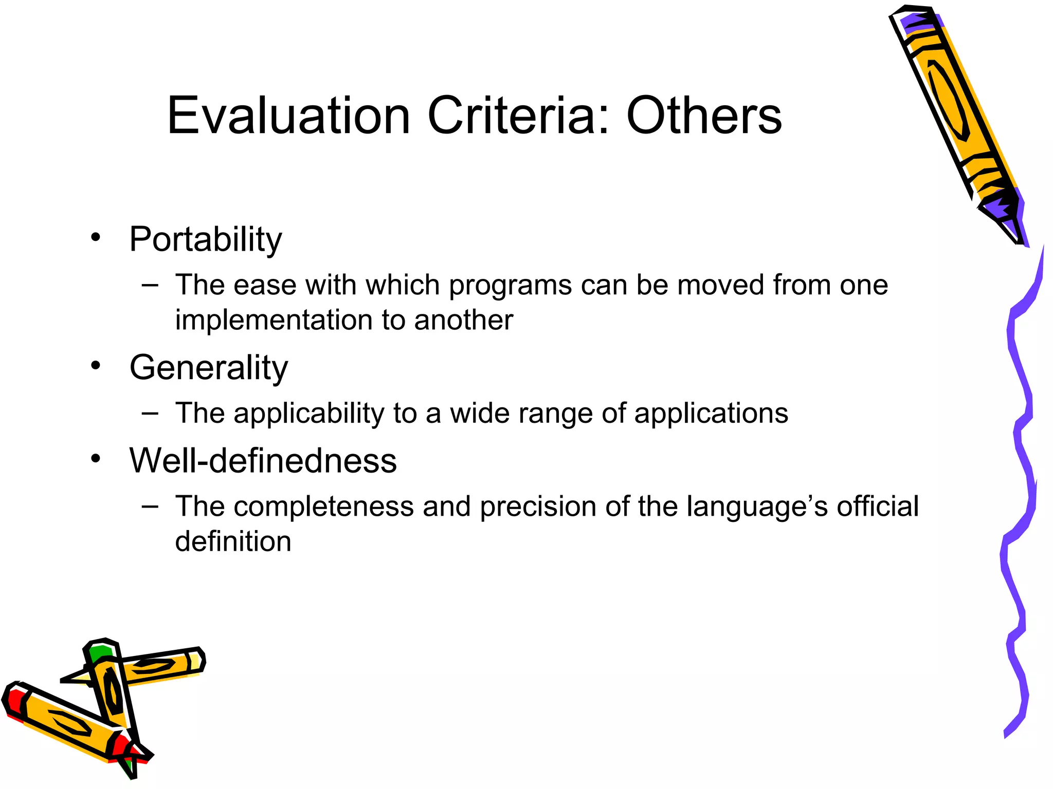 Evaluation Criteria: Others Portability The ease with which programs can be moved from one implementation to another Generality The applicability to a wide range of applications Well-definedness The completeness and precision of the language’s official definition 