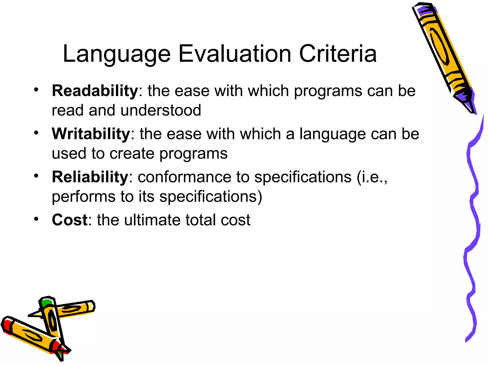 Language Evaluation Criteria Readability : the ease with which programs can be read and understood Writability : the ease with which a language can be used to create programs Reliability : conformance to specifications (i.e., performs to its specifications)  Cost : the ultimate total cost 