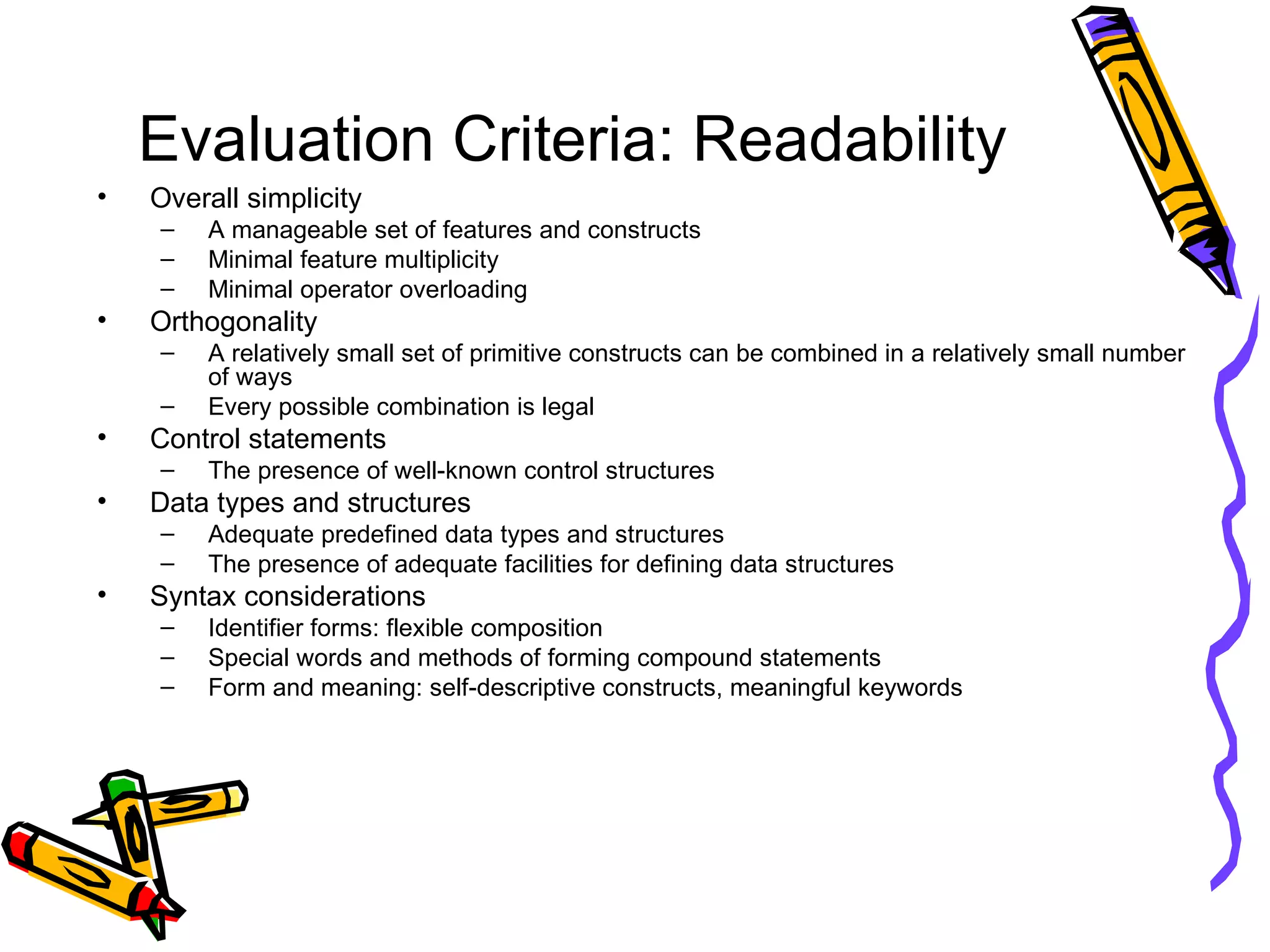 Evaluation Criteria: Readability Overall simplicity A manageable set of features and constructs Minimal feature multiplicity  Minimal operator overloading Orthogonality  A relatively small set of primitive constructs can be combined in a relatively small number of ways Every possible combination is legal Control statements The presence of well-known control structures  Data types and structures Adequate predefined data types and structures The presence of adequate facilities for defining data structures Syntax considerations Identifier forms: flexible composition  Special words and methods of forming compound statements Form and meaning: self-descriptive constructs, meaningful keywords 