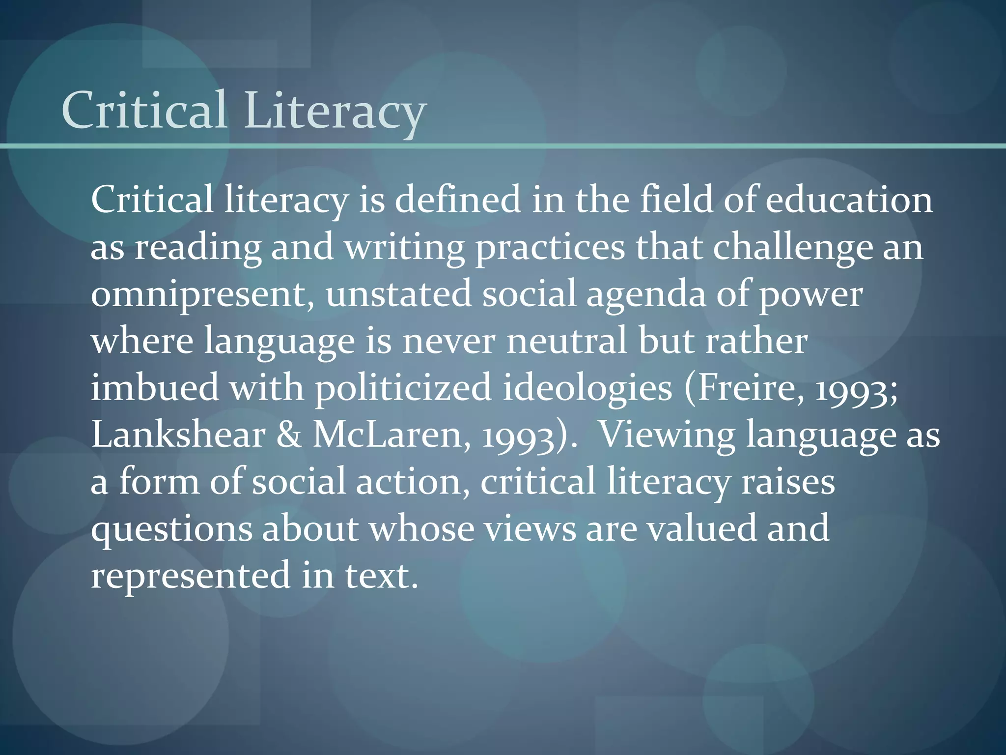 Critical Literacy
Critical literacy is defined in the field of education
as reading and writing practices that challenge an
omnipresent, unstated social agenda of power
where language is never neutral but rather
imbued with politicized ideologies (Freire, 1993;
Lankshear & McLaren, 1993). Viewing language as
a form of social action, critical literacy raises
questions about whose views are valued and
represented in text.
 