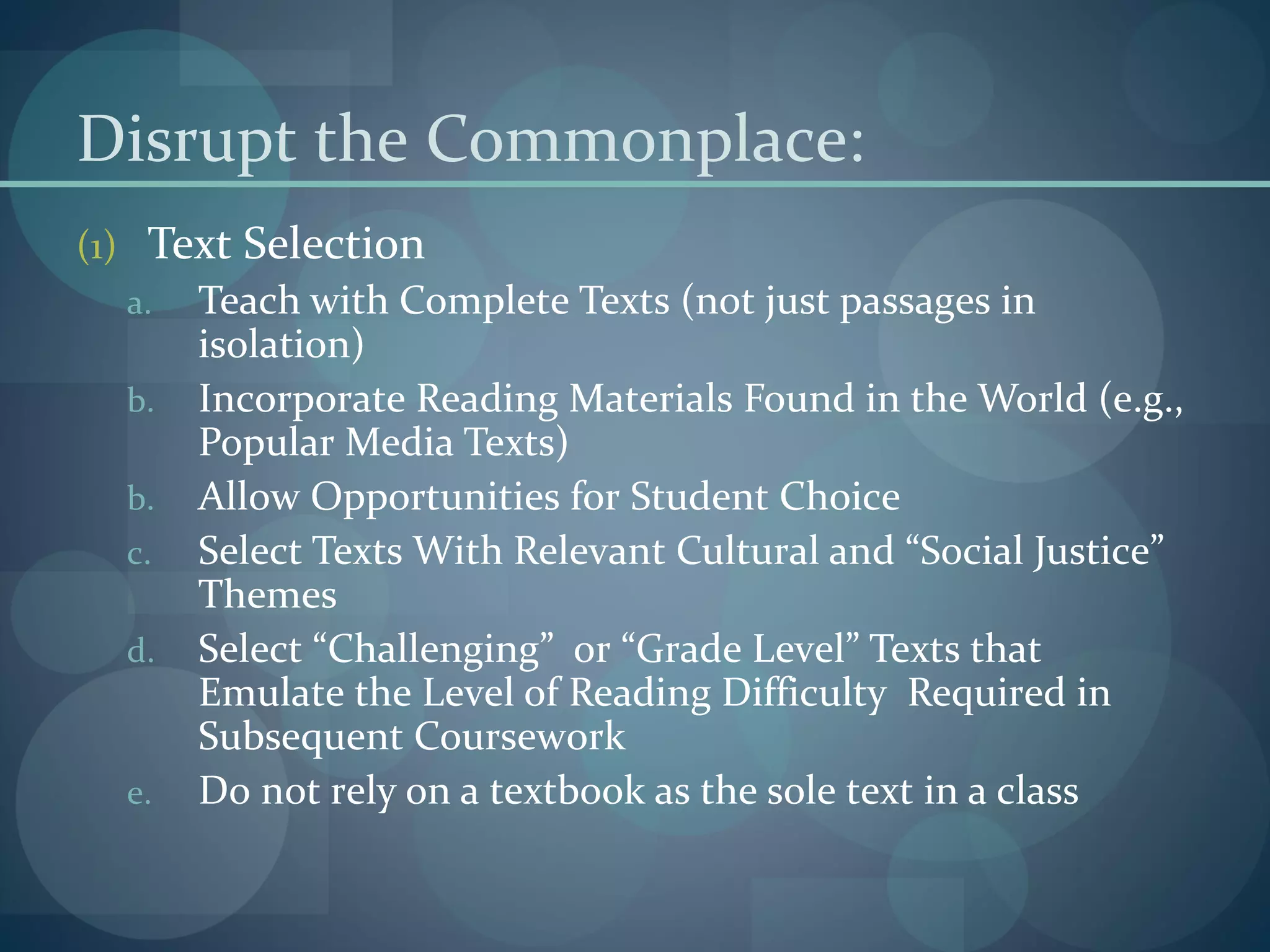 Disrupt the Commonplace:
(1) Text Selection
a. Teach with Complete Texts (not just passages in
isolation)
b. Incorporate Reading Materials Found in the World (e.g.,
Popular Media Texts)
b. Allow Opportunities for Student Choice
c. Select Texts With Relevant Cultural and “Social Justice”
Themes
d. Select “Challenging” or “Grade Level” Texts that
Emulate the Level of Reading Difficulty Required in
Subsequent Coursework
e. Do not rely on a textbook as the sole text in a class
 